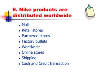 9. Nike products are
distributed worldwide
 Malls
 Retail stores
 Partnered stores
 Factory outlets
 Worldwide
 Online stores
 Shipping
 Cash and Credit transaction
 