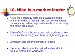 10. Nike is a market leader
 Nike’s main strategy rests on a favorable brand
image. In order to maintain and sustain this image,
the company makes huge investments in advertising
and brand promotion.
 It benefits from subcontracting their products to low
cost manufacturers (cheap labor = high selling price)
 Consistent and timely shipment of goods
 Has an excellent, premium priced and excellent
product distribution worldwide.
 