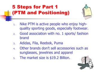 5 Steps for Part 1
(PTM and Positioning)
1. Nike PTM is active people who enjoy high-
quality sporting goods, especially footwear.
2. Good association with no. 1 sports/ fashion
brand
3. Adidas, Fila, Reebok, Puma
4. Other brands don’t sell accessories such as
sunglasses, jewelries and apparel
5. The market size is $19.2 Billion.
 