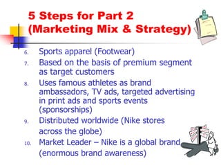 5 Steps for Part 2
(Marketing Mix & Strategy)
6. Sports apparel (Footwear)
7. Based on the basis of premium segment
as target customers
8. Uses famous athletes as brand
ambassadors, TV ads, targeted advertising
in print ads and sports events
(sponsorships)
9. Distributed worldwide (Nike stores
across the globe)
10. Market Leader – Nike is a global brand
(enormous brand awareness)
 