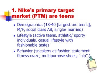 1. Nike’s primary target
market (PTM) are teens
 Demographics (18-40 [largest are teens],
M/F, social class AB, single/ married)
 Lifestyle (active teens, athletic/ sporty
individuals, casual lifestyle with
fashionable taste)
 Behavior (sneakers as fashion statement,
fitness craze, multipurpose shoes, “hip”,)
 