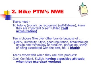 2. Nike PTM’s NWE
Teens need -
To belong (social), be recognized (self-Esteem), know
they are important & self fulfilled (Self
actualization)
Teens choose Nike over other brands because of ….
Quality, Durability, Style, good reputation, breakthrough
design and technology of products, packaging, sense
of being associated with the best, no. 1 brand;
Teens expect this when they use Nike products:
Cool, Confident, Stylish, having a positive attitude
when they exercise/ workout
 