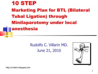 10 STEP Marketing Plan for BTL (Bilateral Tubal Ligation) through Minilaparotomy under local anesthesia Rudolfo C. Villarin MD. June 21, 2010 http://rcvillarin.blogspot.com 