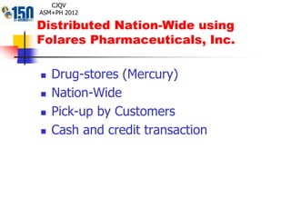 Distributed Nation-Wide using
Folares Pharmaceuticals, Inc.
 Drug-stores (Mercury)
 Nation-Wide
 Pick-up by Customers
 Cash and credit transaction
CJQV
ASM+PH 2012
 