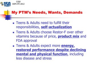 My PTM’s Needs, Wants, Demands
CJQV
ASM+PH 2012
 Teens & Adults need to fulfill their
responsibilities, self-actualization
 Teens & Adults choose Restor-F over other
vitamins because of price, product mix and
FDA approval
 Teens & Adults expect more energy,
restored performance despite declining
mental and physical function, including
less disease and stress
 