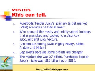 Steps 1 to 5
Kids can tell.
1.   Purefoods Tender Juicy’s primary target market
     (PTM) are kids and kids at heart.
2.   Who demand the meaty and mildly spiced hotdogs
     that are smoked and cooked to a distinctly
     succulent and juicy texture.
3.   Can choose among Swift Mighty Meaty, Bibbo,
     Andale and Mekeni
4.   Gap exists because some brands are cheaper
5.   The market size was 27 billion. Purefoods Tender
     Juicy’s niche was 18.2 billion as of 2010.

                http://nailah08.blogspot.com
 