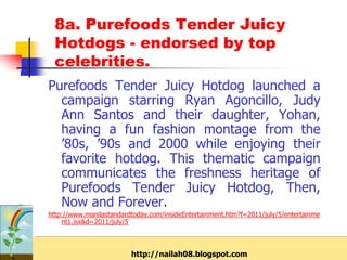 8a. Purefoods Tender Juicy
 Hotdogs - endorsed by top
 celebrities.
Purefoods Tender Juicy Hotdog launched a
  campaign starring Ryan Agoncillo, Judy
  Ann Santos and their daughter, Yohan,
  having a fun fashion montage from the
  ’80s, ’90s and 2000 while enjoying their
  favorite hotdog. This thematic campaign
  communicates the freshness heritage of
  Purefoods Tender Juicy Hotdog, Then,
  Now and Forever.
http://www.manilastandardtoday.com/insideEntertainment.htm?f=2011/july/5/entertainme
    nt1.isx&d=2011/july/5



                         http://nailah08.blogspot.com
 