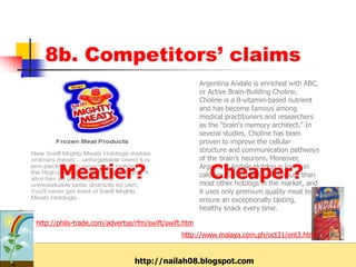 8b. Competitors’ claims
                                                      Argentina Andale is enriched with ABC,
                                                      or Active Brain-Building Choline.
                                                      Choline is a B-vitamin-based nutrient
                                                      and has become famous among
                                                      medical practitioners and researchers
                                                      as the "brain‘s memory architect." In
                                                      several studies, Choline has been
                                                      proven to improve the cellular
                                                      structure and communication pathways
                                                      of the brain’s neurons. Moreover,

       Meatier?                                          Cheaper?
                                                      Argentina Andale Hotdog is lower in
                                                      calories, fat content, and sodium than
                                                      most other hotdogs in the market, and
                                                      it uses only premium quality meat to
                                                      ensure an exceptionally tasting,
                                                      healthy snack every time.

http://phils-trade.com/advertse/rfm/swift/swift.htm
                                               http://www.malaya.com.ph/oct31/ent3.html


                               http://nailah08.blogspot.com
 