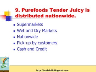 9. Purefoods Tender Juicy is
distributed nationwide.
   Supermarkets
   Wet and Dry Markets
   Nationwide
   Pick-up by customers
   Cash and Credit



             http://nailah08.blogspot.com
 