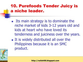 10. Purefoods Tender Juicy is
a niche leader.

    Its main strategy is to dominate the
    niche market of kids 3-12 years old and
    kids at heart who have loved its
    tenderness and juiciness over the years.
   It is widely distributed all over the
    Philippines because it is an SMC
    product.


              http://nailah08.blogspot.com
 