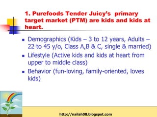 1. Purefoods Tender Juicy’s primary
    target market (PTM) are kids and kids at
    heart.

   Demographics (Kids – 3 to 12 years, Adults –
    22 to 45 y/o, Class A,B & C, single & married)
   Lifestyle (Active kids and kids at heart from
    upper to middle class)
   Behavior (fun-loving, family-oriented, loves
    kids)




               http://nailah08.blogspot.com
 