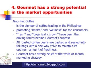 4. Gourmet has a strong potential
in the market opportunities

Gourmet Coffee
- is the pioneer of coffee trading in the Philippines
- promoting “health” and “wellness” for the consumers
- “fresh” and “organically grown” have been the
  driving forces behind Gourmet‟s success
- All roasted coffee beans are packed and sealed into
  foil bags with a one-way valve to maintain its
  optimum amount of freshness.
- Gourmet has a strong belief of the word-of-mouth
  marketing strategy

        http://jemcaraig.blogspot.com
 