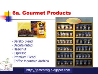 6a. Gourmet Products




•   Barako Blend
•   Decafeinated
•   Hazelnut
•   Espresso
•   Premium Blend
•   Coffee Mountain Arabica

            http://jemcaraig.blogspot.com
 