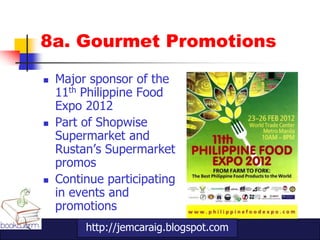 8a. Gourmet Promotions

   Major sponsor of the
    11th Philippine Food
    Expo 2012
   Part of Shopwise
    Supermarket and
    Rustan‟s Supermarket
    promos
   Continue participating
    in events and
    promotions
         http://jemcaraig.blogspot.com
 