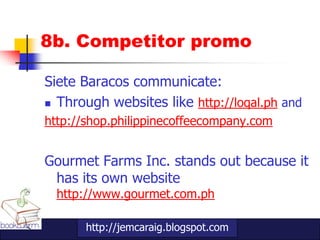 8b. Competitor promo

Siete Baracos communicate:
 Through websites like http://loqal.ph and

http://shop.philippinecoffeecompany.com


Gourmet Farms Inc. stands out because it
 has its own website
  http://www.gourmet.com.ph

       http://jemcaraig.blogspot.com
 