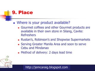 9. Place

   Where is your product available?
       Gourmet coffees and other Gourmet products are
        available in their own store in Silang, Cavite:
        Refreshers
       Rustan‟s, Robinson‟s and Shopwise Supermarkets
       Serving Greater Manila Area and soon to serve
        Cebu and Mindanao
       Method of delivery: 2 days lead time



           http://jemcaraig.blogspot.com
 