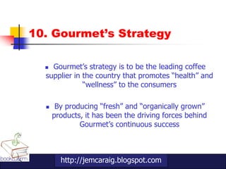 10. Gourmet’s Strategy

   Gourmet‟s strategy is to be the leading coffee
  supplier in the country that promotes “health” and
              “wellness” to the consumers

      By producing “fresh” and “organically grown”
      products, it has been the driving forces behind
              Gourmet‟s continuous success



        http://jemcaraig.blogspot.com
 