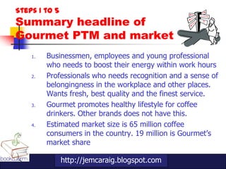 Steps 1 to 5
Summary headline of
Gourmet PTM and market
    1.   Businessmen, employees and young professional
         who needs to boost their energy within work hours
    2.   Professionals who needs recognition and a sense of
         belongingness in the workplace and other places.
         Wants fresh, best quality and the finest service.
    3.   Gourmet promotes healthy lifestyle for coffee
         drinkers. Other brands does not have this.
    4.   Estimated market size is 65 million coffee
         consumers in the country. 19 million is Gourmet‟s
         market share

               http://jemcaraig.blogspot.com
 