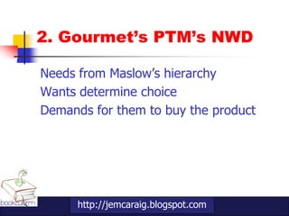 2. Gourmet’s PTM’s NWD

Needs from Maslow‟s hierarchy
Wants determine choice
Demands for them to buy the product




      http://jemcaraig.blogspot.com
 