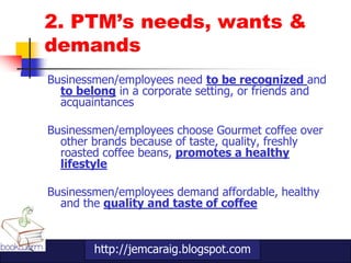 2. PTM’s needs, wants &
demands
Businessmen/employees need to be recognized and
  to belong in a corporate setting, or friends and
  acquaintances

Businessmen/employees choose Gourmet coffee over
  other brands because of taste, quality, freshly
  roasted coffee beans, promotes a healthy
  lifestyle

Businessmen/employees demand affordable, healthy
  and the quality and taste of coffee


        http://jemcaraig.blogspot.com
 
