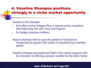 4. Vaseline Shampoo positions
strongly in a niche market opportunity

Vaseline is the shampoo
 that offers Amino Collagen Plus, a natural protein ingredient
  that helps keep hair soft, shiny and fragrant
 for budget conscious mothers

Rejoice shampoo tried to copy the position of Vaseline by
   introducing the Quatro Pack similar to Vaseline’s four chamber
   sachet

Vaseline shampoo has positioned itself in the market segment with
  its innovation of offering a product suitable for the entire family


                    www.slideshare.net/rgjardin
 