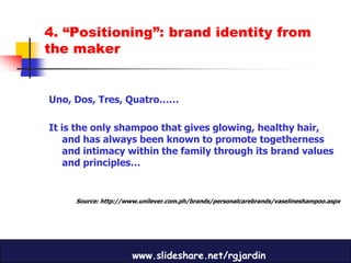 4. “Positioning”: brand identity from
the maker


Uno, Dos, Tres, Quatro……

It is the only shampoo that gives glowing, healthy hair,
    and has always been known to promote togetherness
    and intimacy within the family through its brand values
    and principles…


     Source: http://www.unilever.com.ph/brands/personalcarebrands/vaselineshampoo.aspx




                      www.slideshare.net/rgjardin
 