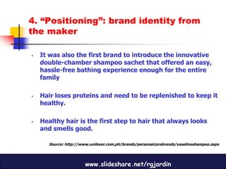 4. “Positioning”: brand identity from
the maker

   It was also the first brand to introduce the innovative
    double-chamber shampoo sachet that offered an easy,
    hassle-free bathing experience enough for the entire
    family

   Hair loses proteins and need to be replenished to keep it
    healthy.

   Healthy hair is the first step to hair that always looks
    and smells good.

       Source: http://www.unilever.com.ph/brands/personalcarebrands/vaselineshampoo.aspx




                        www.slideshare.net/rgjardin
 