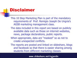 Disclaimer
This 10 Step Marketing Plan is part of the mandatory
  requirements of Prof. Remigio Joseph De Ungria’s
  AGSB marketing management class.
The data included in this report are based on publicly
  available data such as those on internet websites,
  news, package declarations, public reports.
When appropriate, data are “masked” so as not to
  create unexpected conflicts.
The reports are posted and linked on slideshare, blogs
  and facebook so that there is easier sharing among
  students from different marketing classes.

                www.slideshare.net/rgjardin
 