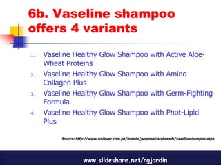 6b. Vaseline shampoo
offers 4 variants

1.   Vaseline Healthy         Glow Shampoo with Active Aloe-
     Wheat Proteins
2.   Vaseline Healthy         Glow Shampoo with Amino
     Collagen Plus
3.   Vaseline Healthy         Glow Shampoo with Germ-Fighting
     Formula
4.   Vaseline Healthy         Glow Shampoo with Phot-Lipid
     Plus

          Source: http://www.unilever.com.ph/brands/personalcarebrands/vaselineshampoo.aspx




                     www.slideshare.net/rgjardin
 