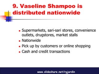 9. Vaseline Shampoo is
distributed nationwide


    Supermarkets, sari-sari stores, convenience
     outlets, drugstores, market stalls
    Nationwide
    Pick up by customers or online shopping
    Cash and credit transactions




             www.slideshare.net/rgjardin
 