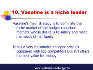 10. Vaseline is a niche leader

Vaseline’s main strategy is to dominate the
  niche market of the budget conscious
  mothers whose desire is to satisfy and meet
  the needs of her family

It has a very reasonable cheaper price as
   compared with top competitors but still offers
   the best value for money


              www.slideshare.net/rgjardin
 