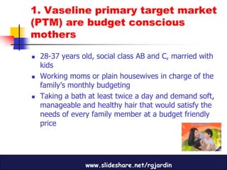 1. Vaseline primary target market
(PTM) are budget conscious
mothers

   28-37 years old, social class AB and C, married with
    kids
   Working moms or plain housewives in charge of the
    family’s monthly budgeting
   Taking a bath at least twice a day and demand soft,
    manageable and healthy hair that would satisfy the
    needs of every family member at a budget friendly
    price




                 www.slideshare.net/rgjardin
 
