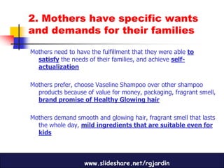2. Mothers have specific wants
and demands for their families

Mothers need to have the fulfillment that they were able to
  satisfy the needs of their families, and achieve self-
  actualization

Mothers prefer, choose Vaseline Shampoo over other shampoo
  products because of value for money, packaging, fragrant smell,
  brand promise of Healthy Glowing hair

Mothers demand smooth and glowing hair, fragrant smell that lasts
  the whole day, mild ingredients that are suitable even for
  kids



                   www.slideshare.net/rgjardin
 