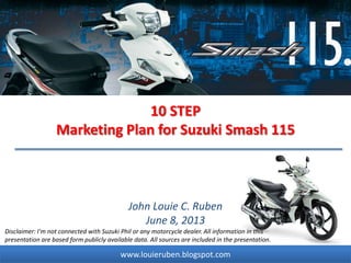 www.louieruben.blogspot.com
10 STEP
Marketing Plan for Suzuki Smash 115
John Louie C. Ruben
June 8, 2013
Disclaimer: I'm not connected with Suzuki Phil or any motorcycle dealer. All information in this
presentation are based form publicly available data. All sources are included in the presentation.
 