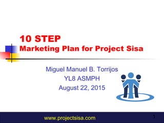 1
10 STEP
Marketing Plan for Project Sisa
Miguel Manuel B. Torrijos
YL8 ASMPH
August 22, 2015
www.projectsisa.com
 