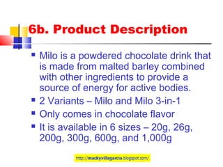 6b. Product Description
 Milo is a powdered chocolate drink that
is made from malted barley combined
with other ingredients to provide a
source of energy for active bodies.
 2 Variants – Milo and Milo 3-in-1
 Only comes in chocolate flavor
 It is available in 6 sizes – 20g, 26g,
200g, 300g, 600g, and 1,000g
 
