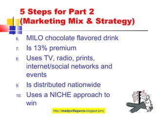 5 Steps for Part 2
(Marketing Mix & Strategy)
6. MILO chocolate flavored drink
7. Is 13% premium
8. Uses TV, radio, prints,
internet/social networks and
events
9. Is distributed nationwide
10. Uses a NICHE approach to
win
 