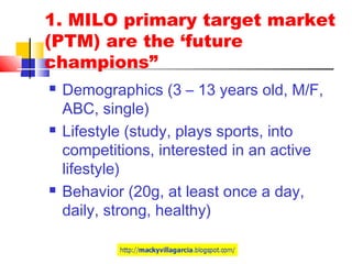 1. MILO primary target market
(PTM) are the ‘future
champions”
 Demographics (3 – 13 years old, M/F,
ABC, single)
 Lifestyle (study, plays sports, into
competitions, interested in an active
lifestyle)
 Behavior (20g, at least once a day,
daily, strong, healthy)
 