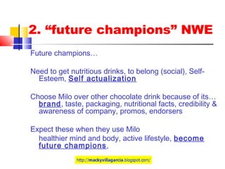 2. “future champions” NWE
Future champions…
Need to get nutritious drinks, to belong (social), Self-
Esteem, Self actualization
Choose Milo over other chocolate drink because of its…
brand, taste, packaging, nutritional facts, credibility &
awareness of company, promos, endorsers
Expect these when they use Milo
healthier mind and body, active lifestyle, become
future champions,
 