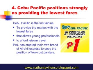 4. Cebu Pacific positions strongly
as providing the lowest fares
Cebu Pacific is the first airline
 To provide the market with the
lowest fares
 that allows young professionals
 to afford leisure travel
PAL has created their own brand
of Airphil express to copy the
position of low-cost carriers.
www.nathaniavillonco.blogspot.com
 