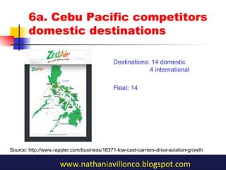 6a. Cebu Pacific competitors
domestic destinations
Destinations: 14 domestic
4 international
Fleet: 14
Source: http://www.rappler.com/business/18371-low-cost-carriers-drive-aviation-growth
www.nathaniavillonco.blogspot.com
 