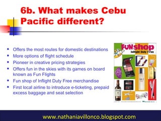 6b. What makes Cebu
Pacific different?
 Offers the most routes for domestic destinations
 More options of flight schedule
 Pioneer in creative pricing strategies
 Offers fun in the skies with its games on board
known as Fun Flights
 Fun shop of Inflight Duty Free merchandise
 First local airline to introduce e-ticketing, prepaid
excess baggage and seat selection
www.nathaniavillonco.blogspot.com
 