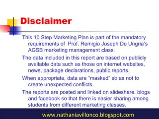 This 10 Step Marketing Plan is part of the mandatory
requirements of Prof. Remigio Joseph De Ungria’s
AGSB marketing management class.
The data included in this report are based on publicly
available data such as those on internet websites,
news, package declarations, public reports.
When appropriate, data are “masked” so as not to
create unexpected conflicts.
The reports are posted and linked on slideshare, blogs
and facebook so that there is easier sharing among
students from different marketing classes.
Disclaimer
www.nathaniavillonco.blogspot.com
 