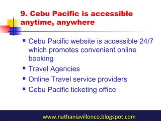 9. Cebu Pacific is accessible
anytime, anywhere
 Cebu Pacific website is accessible 24/7
which promotes convenient online
booking
 Travel Agencies
 Online Travel service providers
 Cebu Pacific ticketing office
www.nathaniavillonco.blogspot.com
 