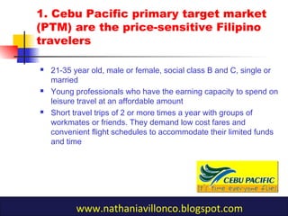 1. Cebu Pacific primary target market
(PTM) are the price-sensitive Filipino
travelers
 21-35 year old, male or female, social class B and C, single or
married
 Young professionals who have the earning capacity to spend on
leisure travel at an affordable amount
 Short travel trips of 2 or more times a year with groups of
workmates or friends. They demand low cost fares and
convenient flight schedules to accommodate their limited funds
and time
www.nathaniavillonco.blogspot.com
 