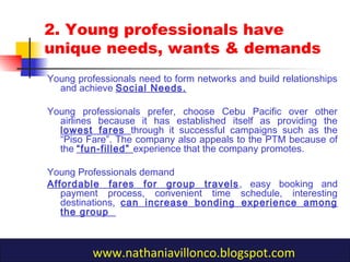 2. Young professionals have
unique needs, wants & demands
Young professionals need to form networks and build relationships
and achieve Social Needs.
Young professionals prefer, choose Cebu Pacific over other
airlines because it has established itself as providing the
lowest fares through it successful campaigns such as the
“Piso Fare”. The company also appeals to the PTM because of
the “fun-filled” experience that the company promotes.
Young Professionals demand
Affordable fares for group travels, easy booking and
payment process, convenient time schedule, interesting
destinations, can increase bonding experience among
the group
www.nathaniavillonco.blogspot.com
 