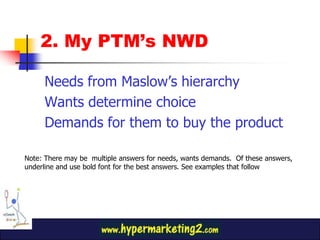 2. My PTM’s NWDNeeds from Maslow’s hierarchyWants determine choiceDemands for them to buy the productNote: There may be  multiple answers for needs, wants demands.  Of these answers, underline and use bold font for the best answers. See examples that follow