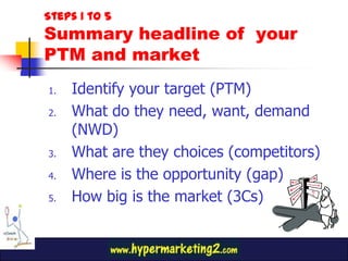 Identify your target (PTM)What do they need, want, demand (NWD)What are they choices (competitors)Where is the opportunity (gap)How big is the market (3Cs)Steps 1 to 5Summary headline of  your PTM and market