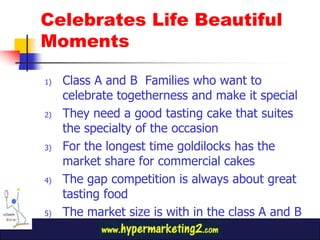 Class A and B  Families who want to celebrate togetherness and make it specialThey need a good tasting cake that suites the specialty of the occasionFor the longest time goldilocks has the market share for commercial cakesThe gap competition is always about great tasting foodThe market size is with in the class A and BCelebrates Life Beautiful Moments