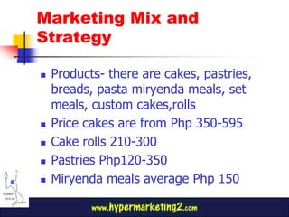 Products- there are cakes, pastries, breads, pasta miryenda meals, set meals, custom cakes,rollsPrice cakes are from Php 350-595Cake rolls 210-300Pastries Php120-350Miryenda meals average Php 150 Marketing Mix and Strategy